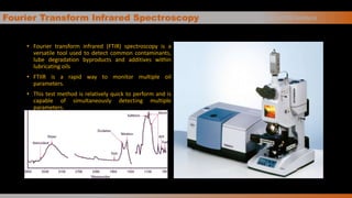 Fourier Transform Infrared Spectroscopy
• Fourier transform infrared (FTIR) spectroscopy is a
versatile tool used to detect common contaminants,
lube degradation byproducts and additives within
lubricating oils
• FTIIR is a rapid way to monitor multiple oil
parameters.
• This test method is relatively quick to perform and is
capable of simultaneously detecting multiple
parameters.
Basics of Oil Analysis
 
