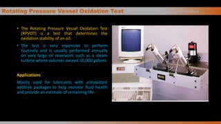 Rotating Pressure Vessel Oxidation Test
• The Rotating Pressure Vessel Oxidation Test
(RPVOT) is a test that determines the
oxidation stability of an oil.
• The test is very expensive to perform
routinely and is usually performed annually
on very large oil reservoirs such as a steam
turbine where volumes exceed 10,000 gallons
Applications
Mainly used for lubricants with antioxidant
additive packages to help monitor fluid health
and provide an estimate of remaining life.
Basics of Oil Analysis
 