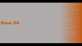 Base Oil
• H o w l u b r i c a n t s a r e
fo r m u l a t e d .
• C o m m o n l u b r i c a n t
t y p e s .
• B a s e o i l .
• M i n e ra l o i l
p ro p e r t i e s .
• S y n t h e t i c
l u b r i c a n t s a n d i t s
p r o p e r t i e s .
• W h e n t o s e l e c t
s y n t h e t i c o i l ?
 