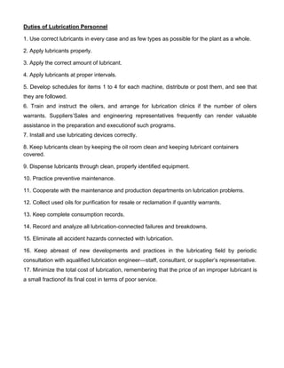 Duties of Lubrication Personnel

1. Use correct lubricants in every case and as few types as possible for the plant as a whole.

2. Apply lubricants properly.

3. Apply the correct amount of lubricant.

4. Apply lubricants at proper intervals.

5. Develop schedules for items 1 to 4 for each machine, distribute or post them, and see that
they are followed.
6. Train and instruct the oilers, and arrange for lubrication clinics if the number of oilers
warrants. Suppliers’Sales and engineering representatives frequently can render valuable
assistance in the preparation and executionof such programs.
7. Install and use lubricating devices correctly.

8. Keep lubricants clean by keeping the oil room clean and keeping lubricant containers
covered.

9. Dispense lubricants through clean, properly identified equipment.

10. Practice preventive maintenance.

11. Cooperate with the maintenance and production departments on lubrication problems.

12. Collect used oils for purification for resale or reclamation if quantity warrants.

13. Keep complete consumption records.

14. Record and analyze all lubrication-connected failures and breakdowns.

15. Eliminate all accident hazards connected with lubrication.

16. Keep abreast of new developments and practices in the lubricating field by periodic
consultation with aqualified lubrication engineer—staff, consultant, or supplier’s representative.
17. Minimize the total cost of lubrication, remembering that the price of an improper lubricant is
a small fractionof its final cost in terms of poor service.
 
