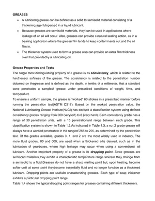 GREASES
       A lubricating grease can be defined as a solid to semisolid material consisting of a
       thickening agentdispersed in a liquid lubricant.
       Because greases are semisolid materials, they can be used in applications where
       leakage of an oil will occur. Also, greases can provide a natural sealing action, as in a
       bearing application where the grease film tends to keep contaminants out and the oil
       film in.
       The thickener system used to form a grease also can provide an extra film thickness
       over that providedby a lubricating oil.


Grease Properties and Tests
The single most distinguishing property of a grease is its consistency, which is related to the
hardnessor softness of the grease. The consistency is related to the penetration number
obtained on thegrease and is defined as the depth, in tenths of a millimeter, that a standard
cone penetrates a sampleof grease under prescribed conditions of weight, time, and
temperature.
To ensure a uniform sample, the grease is “worked” 60 strokes in a prescribed manner before
running the penetration test(ASTM D217). Based on the worked penetration value, the
National Lubricating Grease Institute(NLGI) has devised a classification system using defined
consistency grades ranging from 000 (verysoft) to 6 (very hard). Each consistency grade has a
range of 30 penetration units, with a 15 penetrationunit range between each grade. This
classification system is shown in Table 1.3.As indicated in Table 1.3, a no. 2 grade grease will
always have a worked penetration in the rangeof 265 to 295, as determined by the penetration
test. Of the grades available, grades 0, 1, and 2 are the most widely used in industry. The
more fluid grades, 00 and 000, are used when a thickened oilis desired, such as in the
lubrication of gearboxes, where high leakage may occur when using a conventional oil
lubricant. Another important property of a grease is its dropping point. Since greases are
semisolid materials,they exhibit a characteristic temperature range wherein they change from
a semisolid to a fluid.Greases do not have a sharp melting point but, upon heating, become
softer until at some point theybecome essentially fluid and no longer function as a thickened
lubricant. Dropping points are usefulin characterizing greases. Each type of soap thickener
exhibits a particular dropping point range.
Table 1.4 shows the typical dropping point ranges for greases containing different thickeners.
 