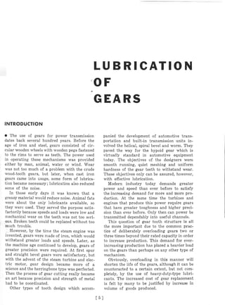 L U B R I C A T I O N
G E A R S
INTRODUCTION
The use of gears for power transmission
dates back several hundred years. Before the
age of iron and steel, gears consisted of cir-
cular wooden wheels with wooden pegs fastened
to the rims to serve as teeth. The power used
in operating these mechanisms was provided
either by man, animal, water or wind. Wear
was not too much of a problem with the crude
wood-tooth gears, but later, when cast iron
gears came into usage, some form of lubrica-
tion became necessary; lubrication also reduced
some of the noise.
In those early days it was known that a
greasy material would reduce noise. Animal fats
were about the only lubricants available, so
they werc used. They served the purpose satis-
factorily because speeds and loads were low and
mechanical wear on the teeth was not too seri-
ous. Broken teeth could be replaced without too
much trouble.
However, by the time the steam engine was
invented, gears were made of iron, which would
withstand greater loads and speeds. Later, as
the machine age continued to develop, gears of
greater precision were required. At first spur
and straight bevel gears were satisfactory, but
with the advent of the steam turbine and elec-
tric motor, gear design became more of a
science and the herringbone type was perfected.
Then the process of gear cutting really became
an art because precision and strength of metal
had to be coordinated.
Other types of tooth design which accom-
panied the development of automotive trans-
portation and built-in transmission units in-
volved the helical, spiral bevel and worm. They
paved the way for the hypoid gear which is
virtually standard in automotive equipment
today. The objectives of the designers were
smooth running, quiet meshing and uniform
hardness of the gear teeth to withstand wear.
These objectives only can be assured, however,
with effective lubrication.
Modern industry today demands greater
power and speed than ever before to satisfy
the increasing demand for more and more pro-
duction. At the same time the turbines and
engines that produce this power require gears
that have greater toughness and higher preci-
sion than ever before. Only then can power be
transmitted dependably into useful channels.
This question of gear tooth structure is all
the more important due to the common prac-
tice of deliberately overloading gears two or
three times beyond their rated capacity in order
to increase production. This demand for ever-
increasing production has placed a heavier load
on the gears than perhaps on any other type of
mechanism.
Obviously, overloading in this manner will
shorten the life of the gears, although it can be
counteracted to a certain extent, but not com-
pletely, by the use of heavy-duty-type lubri-
cants. The increased cost of gear replacement
is felt by many to be justified by increase in
volume of goods produced.
 