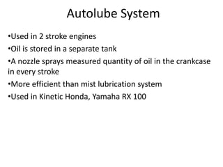 Autolube System
•Used in 2 stroke engines
•Oil is stored in a separate tank
•A nozzle sprays measured quantity of oil in the crankcase
in every stroke
•More efficient than mist lubrication system
•Used in Kinetic Honda, Yamaha RX 100
 