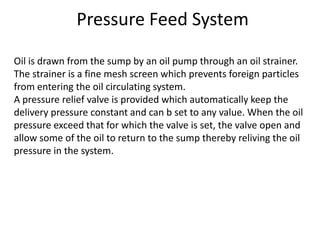 Pressure Feed System
Oil is drawn from the sump by an oil pump through an oil strainer.
The strainer is a fine mesh screen which prevents foreign particles
from entering the oil circulating system.
A pressure relief valve is provided which automatically keep the
delivery pressure constant and can b set to any value. When the oil
pressure exceed that for which the valve is set, the valve open and
allow some of the oil to return to the sump thereby reliving the oil
pressure in the system.
 