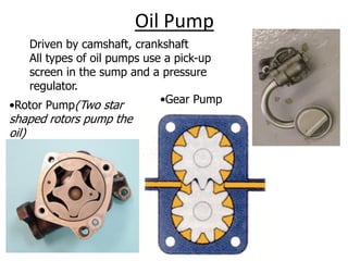 Oil Pump
Driven by camshaft, crankshaft
All types of oil pumps use a pick-up
screen in the sump and a pressure
regulator.
•Rotor Pump(Two star
shaped rotors pump the
oil)
•Gear Pump
 