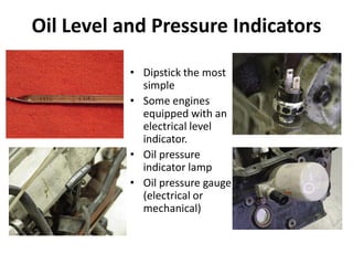 Oil Level and Pressure Indicators
• Dipstick the most
simple
• Some engines
equipped with an
electrical level
indicator.
• Oil pressure
indicator lamp
• Oil pressure gauge
(electrical or
mechanical)
 
