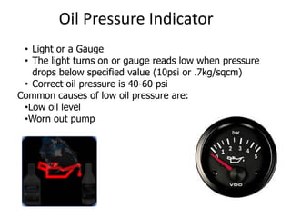 Oil Pressure Indicator
• Light or a Gauge
• The light turns on or gauge reads low when pressure
drops below specified value (10psi or .7kg/sqcm)
• Correct oil pressure is 40-60 psi
Common causes of low oil pressure are:
•Low oil level
•Worn out pump
 