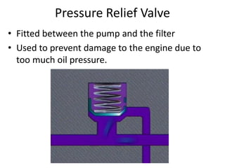 Pressure Relief Valve
• Fitted between the pump and the filter
• Used to prevent damage to the engine due to
too much oil pressure.
 