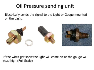 Oil Pressure sending unit
Electrically sends the signal to the Light or Gauge mounted
on the dash.
If the wires get short the light will come on or the gauge will
read high (Full Scale)
 