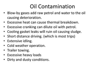 Oil Contamination
• Blow-by gases add raw petrol and water to the oil
causing deterioration.
• Excessive heat can cause thermal breakdown.
• Excessive cranking can dilute oil with petrol.
• Cooling gasket leaks will ruin oil causing sludge.
• Short distance driving. (which is most trips)
• Extensive idling.
• Cold weather operation.
• Trailer towing.
• Excessive heavy loads
• Dirty and dusty conditions.
 