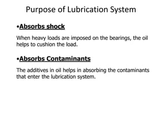 Purpose of Lubrication System
•Absorbs shock
When heavy loads are imposed on the bearings, the oil
helps to cushion the load.
•Absorbs Contaminants
The additives in oil helps in absorbing the contaminants
that enter the lubrication system.
 