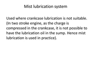 Used where crankcase lubrication is not suitable.
(In two stroke engine, as the charge is
compressed in the crankcase, it is not possible to
have the lubrication oil in the sump. Hence mist
lubrication is used in practice).
Mist lubrication system
 