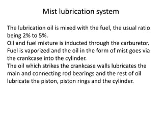 The lubrication oil is mixed with the fuel, the usual ratio
being 2% to 5%.
Oil and fuel mixture is inducted through the carburetor.
Fuel is vaporized and the oil in the form of mist goes via
the crankcase into the cylinder.
The oil which strikes the crankcase walls lubricates the
main and connecting rod bearings and the rest of oil
lubricate the piston, piston rings and the cylinder.
Mist lubrication system
 