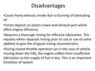 Disadvantages
•Cause heavy exhaust smoke due to burning of lubricating
oil
•Forms deposit on piston crown and exhaust port which
affect engine efficiency.
•Requires a thorough mixing for effective lubrication. This
requires either separate mixing prior to use or use of some
additive to give the oil good mixing characteristics.
•During closed throttle operation (as in the case of vehicle
moving down the hill), the engine suffers from insufficient
lubrication as the supply of fuel is less. This is an important
limitation of system
 