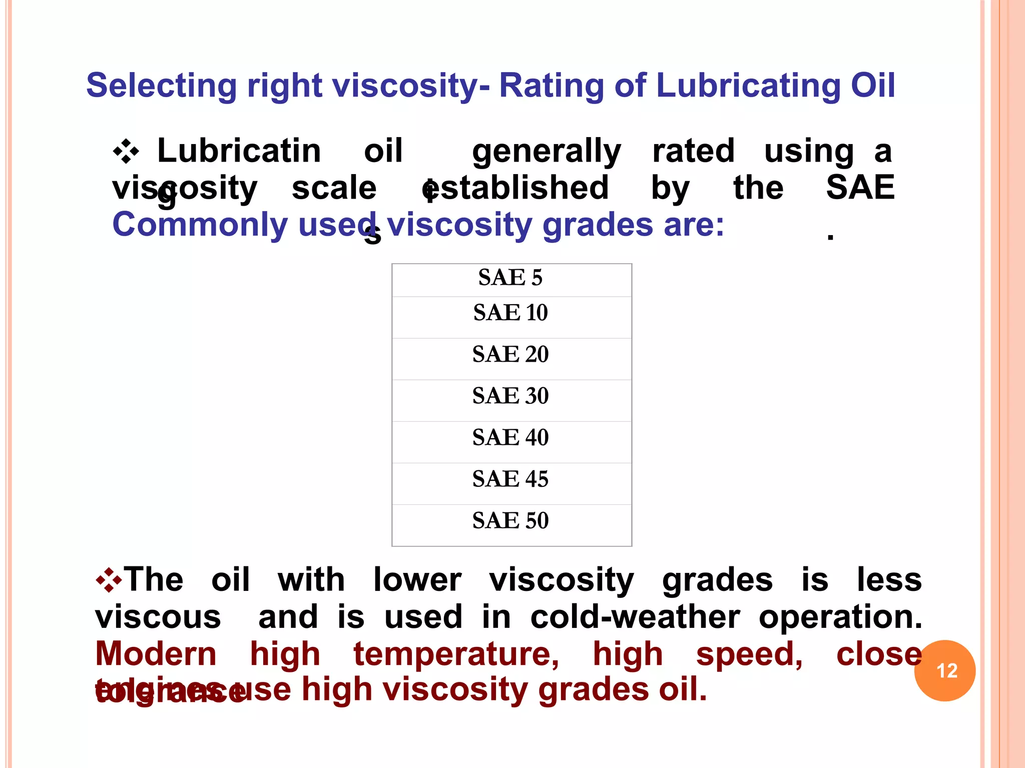 Selecting right viscosity- Rating of Lubricating Oil
engines use high viscosity grades oil.
12
❖ Lubricatin
g
oil
i
s
generally rated using a
viscosity scale established by the SAE
.Commonly used viscosity grades are:
SAE 5
SAE 10
SAE 20
SAE 30
SAE 40
SAE 45
SAE 50
❖The oil with lower viscosity grades is less
viscous and is used in cold-weather operation.
Modern high temperature, high speed, close
tolerance
 