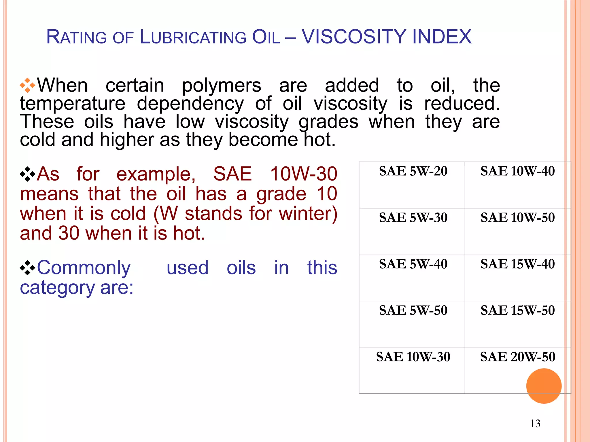 13
RATING OF LUBRICATING OIL – VISCOSITY INDEX
❖When certain polymers are added to oil, the
temperature dependency of oil viscosity is reduced.
These oils have low viscosity grades when they are
cold and higher as they become hot.
❖As for example, SAE 10W-30
means that the oil has a grade 10
when it is cold (W stands for winter)
and 30 when it is hot.
❖Commonly used oils in this
category are:
SAE 5W-20 SAE 10W-40
SAE 5W-30 SAE 10W-50
SAE 5W-40 SAE 15W-40
SAE 5W-50 SAE 15W-50
SAE 10W-30 SAE 20W-50
 