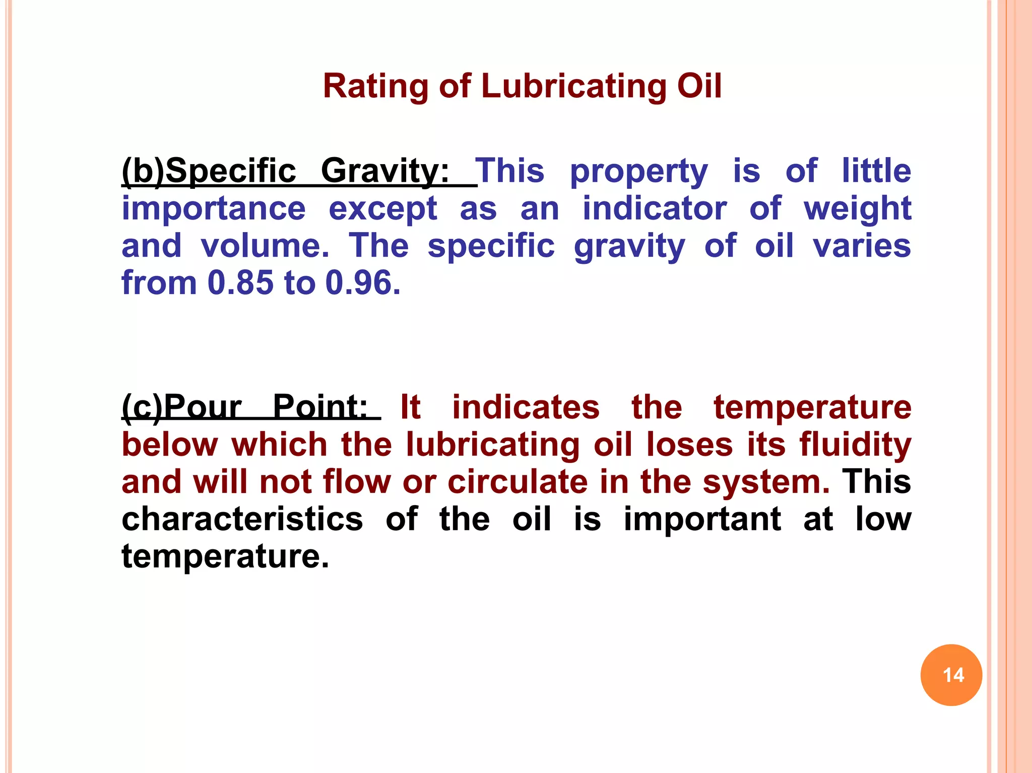 Rating of Lubricating Oil
(b)Specific Gravity: This property is of little
importance except as an indicator of weight
and volume. The specific gravity of oil varies
from 0.85 to 0.96.
(c)Pour Point: It indicates the temperature
below which the lubricating oil loses its fluidity
and will not flow or circulate in the system. This
characteristics of the oil is important at low
temperature.
14
 