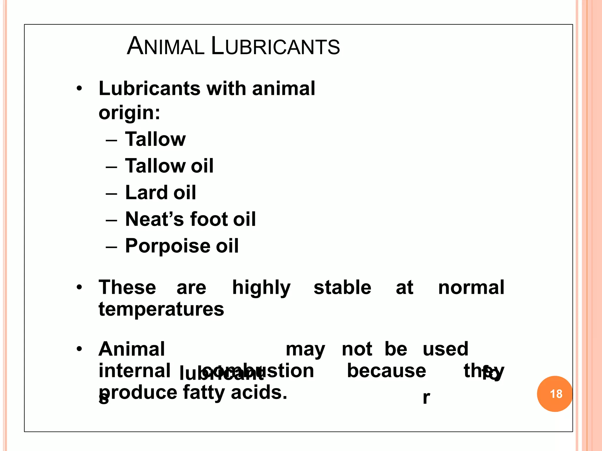 ANIMAL LUBRICANTS
18
• Lubricants with animal
origin:
– Tallow
– Tallow oil
– Lard oil
– Neat’s foot oil
– Porpoise oil
• These are highly stable at normal
temperatures
• Animal
lubricant
s
may not be used
fo
r
internal combustion because they
produce fatty acids.
 