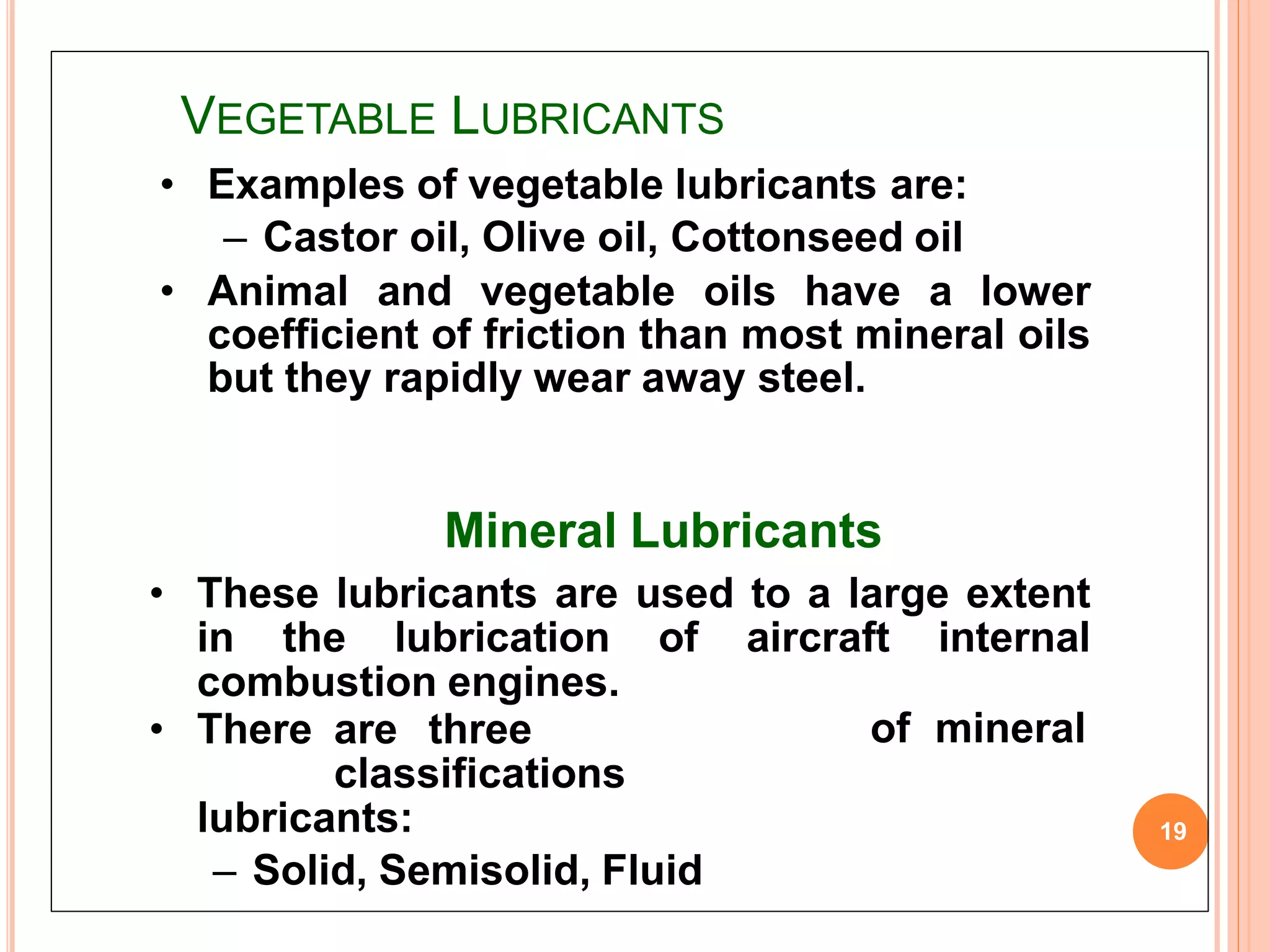 VEGETABLE LUBRICANTS
19
of mineral• There are three
classifications
lubricants:
– Solid, Semisolid, Fluid
• Examples of vegetable lubricants are:
– Castor oil, Olive oil, Cottonseed oil
• Animal and vegetable oils have a lower
coefficient of friction than most mineral oils
but they rapidly wear away steel.
Mineral Lubricants
• These lubricants are used to a large extent
in the lubrication of aircraft internal
combustion engines.
 