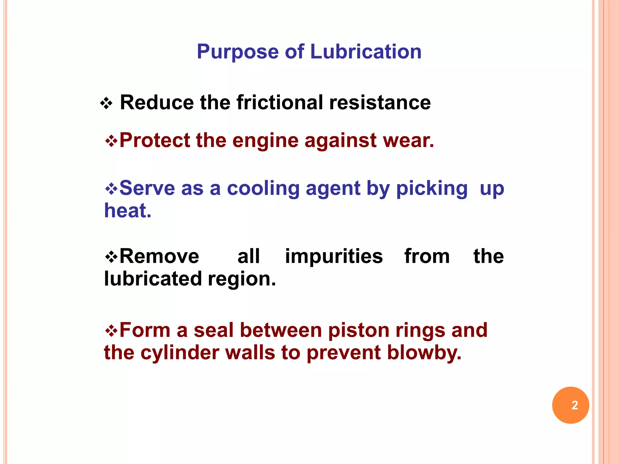 Purpose of Lubrication
 Reduce the frictional resistance
Protect the engine against wear.
Serve as a cooling agent by picking up
heat.
Remove all impurities from the
lubricated region.
Form a seal between piston rings and
the cylinder walls to prevent blowby.
2
 