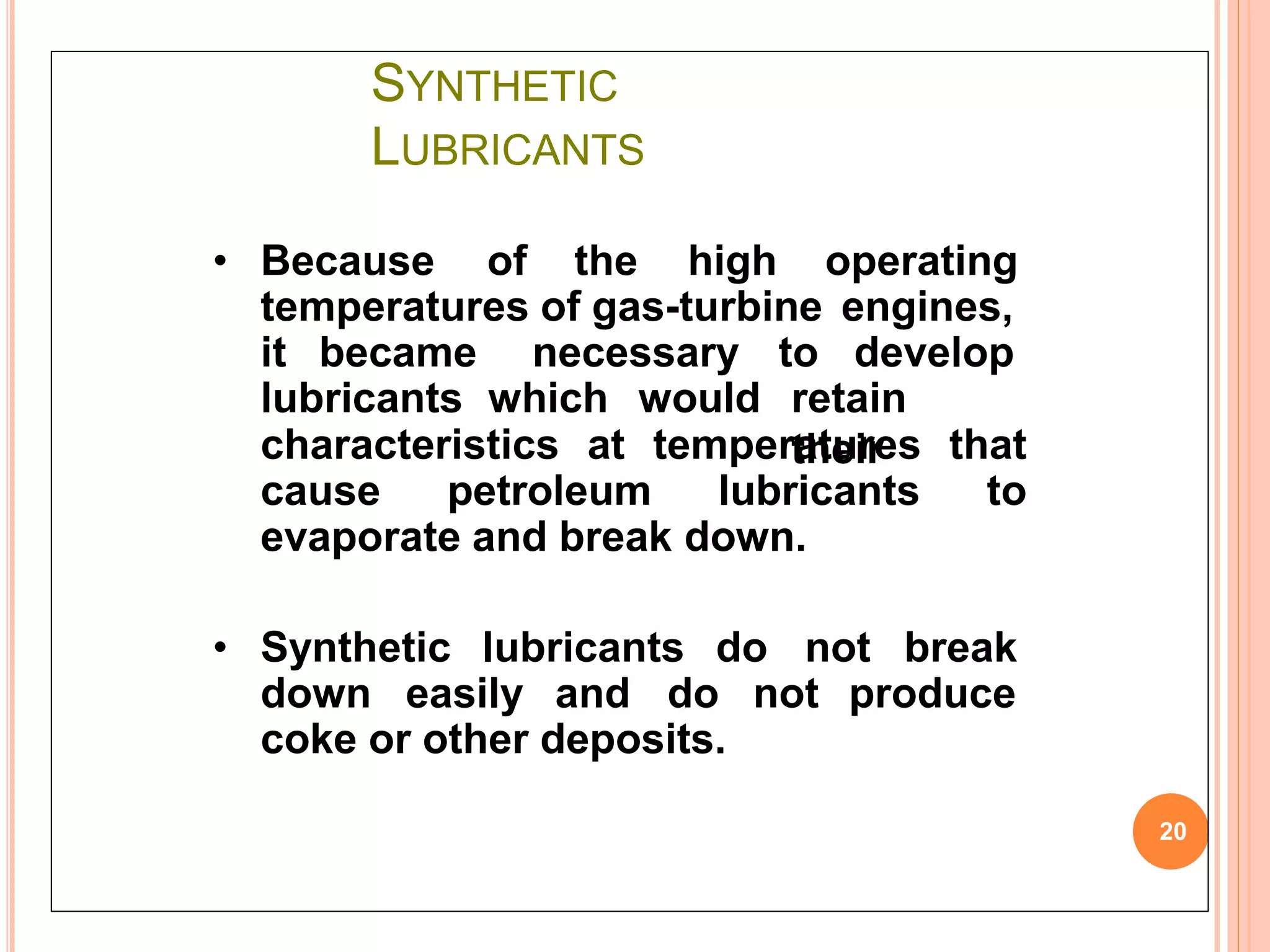 SYNTHETIC
LUBRICANTS
20
• Because of the high operating
temperatures of gas-turbine engines,
it became necessary to develop
lubricants which would retain
theircharacteristics at temperatures that
cause petroleum lubricants to
evaporate and break down.
• Synthetic lubricants do not break
down easily and do not produce
coke or other deposits.
 