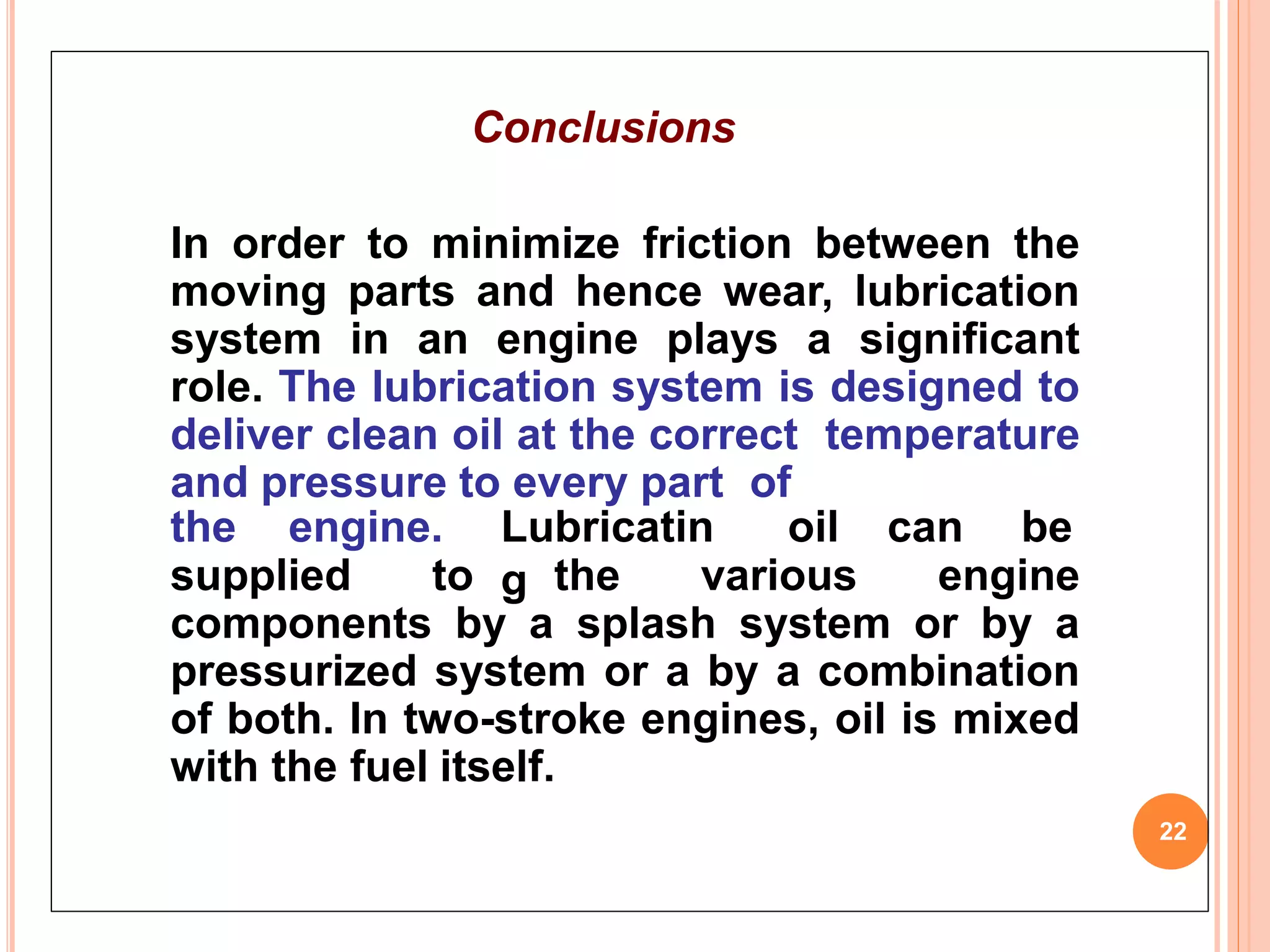 Conclusions
In order to minimize friction between the
moving parts and hence wear, lubrication
system in an engine plays a significant
role. The lubrication system is designed to
deliver clean oil at the correct temperature
and pressure to every part of
22
the engine. Lubricatin
g
oil can be
supplied to the various engine
components by a splash system or by a
pressurized system or a by a combination
of both. In two-stroke engines, oil is mixed
with the fuel itself.
 