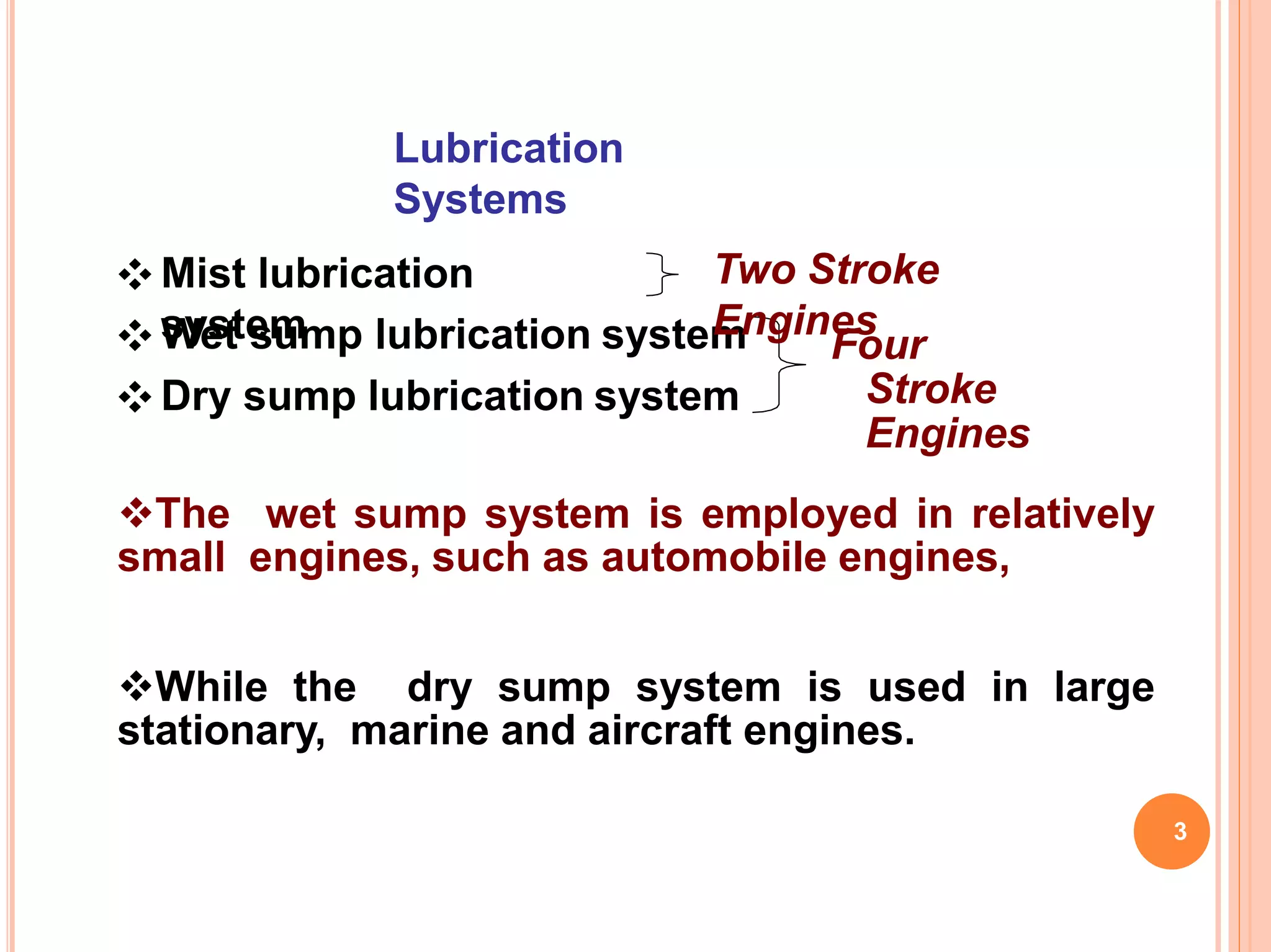 Lubrication
Systems
❖ Mist lubrication
system❖ Wet sump lubrication system
❖ Dry sump lubrication system
Four
Stroke
Engines
3
Two Stroke
Engines
The wet sump system is employed in relatively
small engines, such as automobile engines,
While the dry sump system is used in large
stationary, marine and aircraft engines.
 