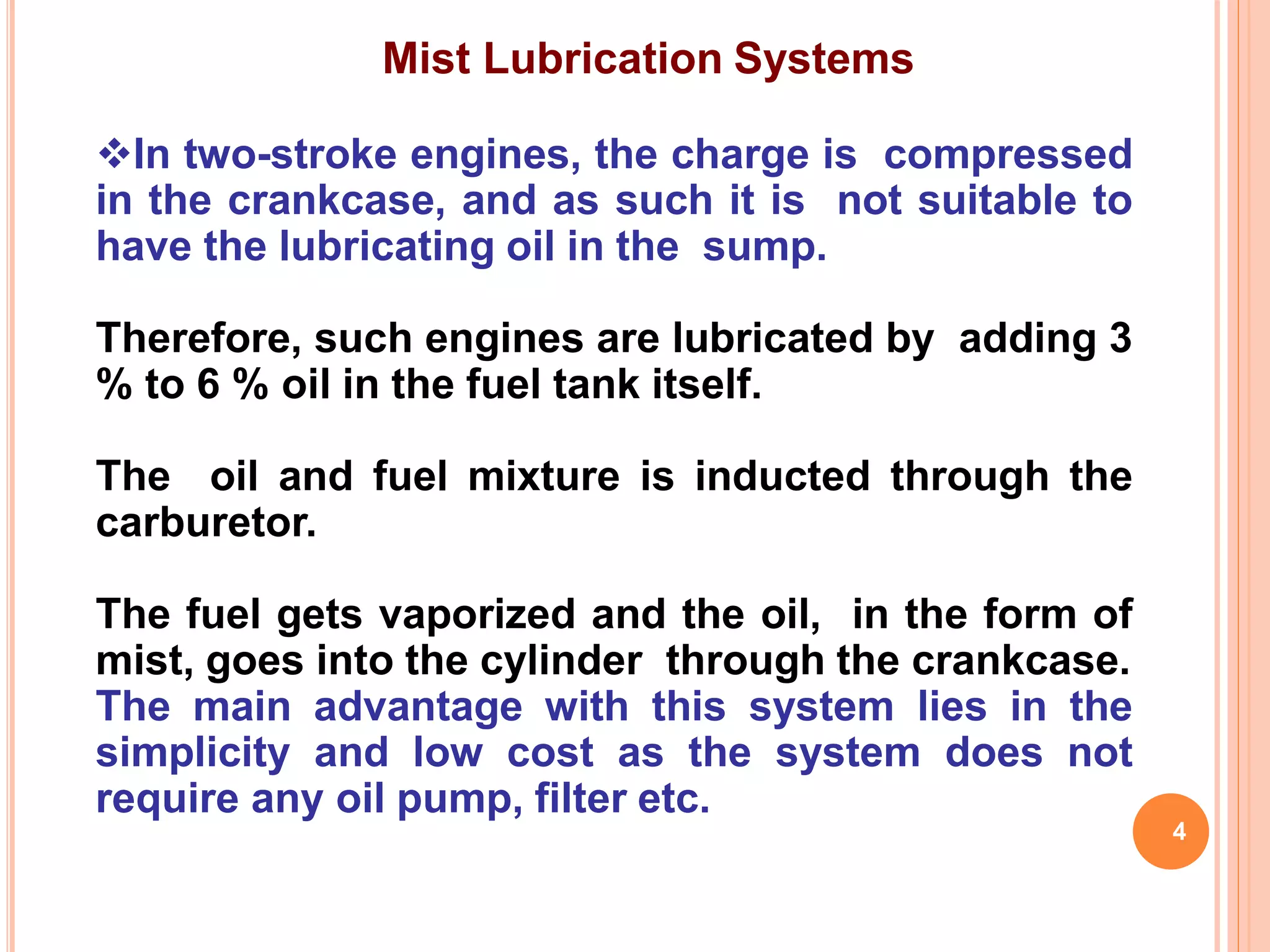 Mist Lubrication Systems
In two-stroke engines, the charge is compressed
in the crankcase, and as such it is not suitable to
have the lubricating oil in the sump.
Therefore, such engines are lubricated by adding 3
% to 6 % oil in the fuel tank itself.
The oil and fuel mixture is inducted through the
carburetor.
The fuel gets vaporized and the oil, in the form of
mist, goes into the cylinder through the crankcase.
The main advantage with this system lies in the
simplicity and low cost as the system does not
require any oil pump, filter etc.
4
 