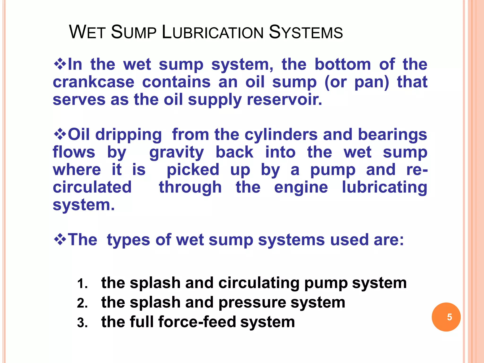 WET SUMP LUBRICATION SYSTEMS
5
In the wet sump system, the bottom of the
crankcase contains an oil sump (or pan) that
serves as the oil supply reservoir.
Oil dripping from the cylinders and bearings
flows by gravity back into the wet sump
where it is picked up by a pump and re-
circulated through the engine lubricating
system.
The types of wet sump systems used are:
1. the splash and circulating pump system
2. the splash and pressure system
3. the full force-feed system
 