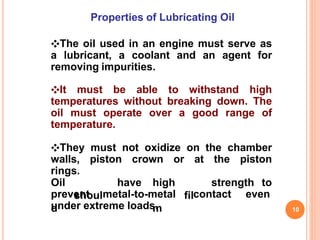 Properties of Lubricating Oil
❖The oil used in an engine must serve as
a lubricant, a coolant and an agent for
removing impurities.
❖It must be able to withstand high
temperatures without breaking down. The
oil must operate over a good range of
temperature.
❖They must not oxidize on the chamber
walls, piston crown or at the piston
rings.
10
Oil
shoul
d
have high
fil
m
strength to
prevent metal-to-metal contact even
under extreme loads.
 