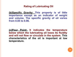 Rating of Lubricating Oil
(b)Specific Gravity: This property is of little
importance except as an indicator of weight
and volume. The specific gravity of oil varies
from 0.85 to 0.96.
(c)Pour Point: It indicates the temperature
below which the lubricating oil loses its fluidity
and will not flow or circulate in the system. This
characteristics of the oil is important at low
temperature.
14
 