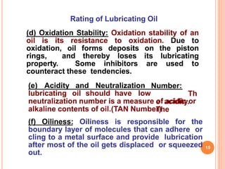 Rating of Lubricating Oil
(d) Oxidation Stability: Oxidation stability of an
oil is its resistance to oxidation. Due to
oxidation, oil forms deposits on the piston
rings, and thereby loses its lubricating
property. Some inhibitors are used to
counteract these tendencies.
(e) Acidity and Neutralization
lubricating oil should have low
Number:
Th
e acidity.
The
neutralization number is a measure of acidic or
alkaline contents of oil.(TAN Number)
(f) Oiliness: Oiliness is responsible for the
boundary layer of molecules that can adhere or
cling to a metal surface and provide lubrication
after most of the oil gets displaced or squeezed
out.
15
 