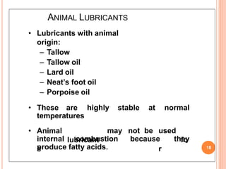 ANIMAL LUBRICANTS
18
• Lubricants with animal
origin:
– Tallow
– Tallow oil
– Lard oil
– Neat’s foot oil
– Porpoise oil
• These are highly stable at normal
temperatures
• Animal
lubricant
s
may not be used
fo
r
internal combustion because they
produce fatty acids.
 