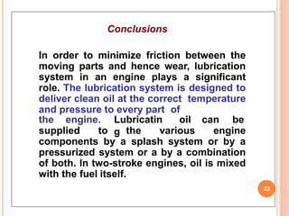 Conclusions
In order to minimize friction between the
moving parts and hence wear, lubrication
system in an engine plays a significant
role. The lubrication system is designed to
deliver clean oil at the correct temperature
and pressure to every part of
22
the engine. Lubricatin
g
oil can be
supplied to the various engine
components by a splash system or by a
pressurized system or a by a combination
of both. In two-stroke engines, oil is mixed
with the fuel itself.
 
