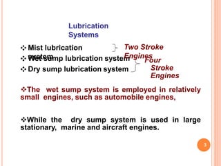 Lubrication
Systems
❖ Mist lubrication
system❖ Wet sump lubrication system
❖ Dry sump lubrication system
Four
Stroke
Engines
3
Two Stroke
Engines
The wet sump system is employed in relatively
small engines, such as automobile engines,
While the dry sump system is used in large
stationary, marine and aircraft engines.
 
