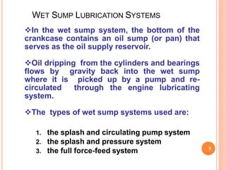 WET SUMP LUBRICATION SYSTEMS
5
In the wet sump system, the bottom of the
crankcase contains an oil sump (or pan) that
serves as the oil supply reservoir.
Oil dripping from the cylinders and bearings
flows by gravity back into the wet sump
where it is picked up by a pump and re-
circulated through the engine lubricating
system.
The types of wet sump systems used are:
1. the splash and circulating pump system
2. the splash and pressure system
3. the full force-feed system
 