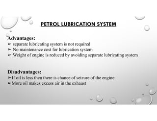 PETROL LUBRICATION SYSTEM
Advantages:
➢ separate lubricating system is not required
➢ No maintenance cost for lubrication system
➢ Weight of engine is reduced by avoiding separate lubricating system
Disadvantages:
➢If oil is less then there is chance of seizure of the engine
➢More oil makes excess air in the exhaust
12
 