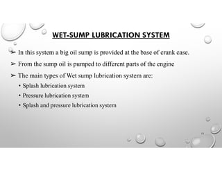 WET-SUMP LUBRICATION SYSTEM
➢ In this system a big oil sump is provided at the base of crank case.
➢ From the sump oil is pumped to different parts of the engine
➢ The main types of Wet sump lubrication system are:
• Splash lubrication system
• Pressure lubrication system
• Splash and pressure lubrication system
13
 