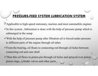 PRESSURE-FEED SYSTEM LUBRICATION SYSTEM
Applicable to high-speed stationary, marines and most automobile engines
In this system , lubrication is done with the help of pressure pump which is
submerged in the sump
With the help of pressure pump after filtration oil is forced under pressure
to different parts of the engine through oil tubes
From the bearing, oil floats to connecting rod through oil holes between
connecting rod and cam shaft
Then this oil flows to piston pin through oil holes and sprayed over piston,
piston rings, cylinder valves and other parts
16
 