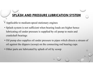 SPLASH AND PRESSURE LUBRICATION SYSTEM
• Applicable to medium-speed stationary engines
• Splash system is not sufficient when bearing loads are higher hence
lubricating oil under pressure is supplied by oil pump to main and
crankshaft bearings
• Oil pump also supplies oil under pressure to pipes which directs a stream of
oil against the dippers (scoop) on the connecting rod bearing cups
• Other parts are lubricated by splash of oil by scoop
18
 