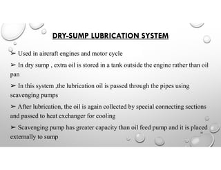 DRY-SUMP LUBRICATION SYSTEM
➢ Used in aircraft engines and motor cycle
➢ In dry sump , extra oil is stored in a tank outside the engine rather than oil
pan
➢ In this system ,the lubrication oil is passed through the pipes using
scavenging pumps
➢ After lubrication, the oil is again collected by special connecting sections
and passed to heat exchanger for cooling
➢ Scavenging pump has greater capacity than oil feed pump and it is placed
externally to sump
20
 