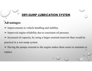 DRY-SUMP LUBRICATION SYSTEM
Advantages:
➢ Improvements to vehicle handling and stability.
➢ Improved engine reliability due to consistent oil pressure.
➢ Increased oil capacity, by using a larger external reservoir than would be
practical in a wet-sump system
➢ Having the pumps external to the engine makes them easier to maintain or
replace
22
 