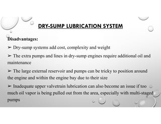 DRY-SUMP LUBRICATION SYSTEM
Disadvantages:
➢ Dry-sump systems add cost, complexity and weight
➢ The extra pumps and lines in dry-sump engines require additional oil and
maintenance
➢ The large external reservoir and pumps can be tricky to position around
the engine and within the engine bay due to their size
➢ Inadequate upper valvetrain lubrication can also become an issue if too
much oil vapor is being pulled out from the area, especially with multi-staged
pumps
23
 