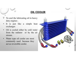 OIL COOLER
• To cool the lubricating oil in heavy
duty engines .
• It is just like a simple heat
exchanger.
• Oil is cooled either by cold water
from the radiator or by the air
stream.
• Water type oil cooler are most
commonly used because they
act as reversible cooler.
29
 