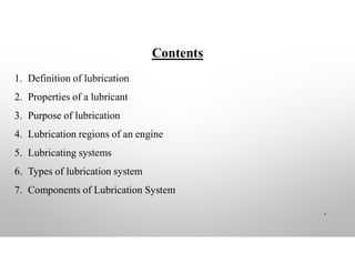 Contents
1. Definition of lubrication
2. Properties of a lubricant
3. Purpose of lubrication
4. Lubrication regions of an engine
5. Lubricating systems
6. Types of lubrication system
7. Components of Lubrication System
3
 