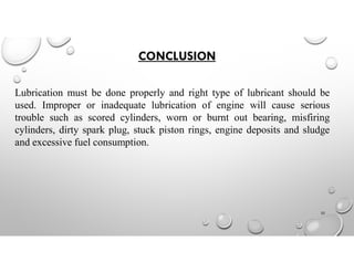 CONCLUSION
Lubrication must be done properly and right type of lubricant should be
used. Improper or inadequate lubrication of engine will cause serious
trouble such as scored cylinders, worn or burnt out bearing, misfiring
cylinders, dirty spark plug, stuck piston rings, engine deposits and sludge
and excessive fuel consumption.
32
 