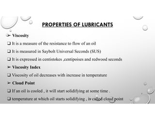 PROPERTIES OF LUBRICANTS
➢ Viscosity
❑ It is a measure of the resistance to flow of an oil
❑ It is measured in Saybolt Universal Seconds (SUS)
❑ It is expressed in centistokes ,centipoises and redwood seconds
➢ Viscosity Index
❑ Viscosity of oil decreases with increase in temperature
➢ Cloud Point
❑ If an oil is cooled , it will start solidifying at some time .
❑ temperature at which oil starts solidifying , is called cloud point
5
 