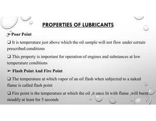 PROPERTIES OF LUBRICANTS
➢Pour Point
❑ It is temperature just above which the oil sample will not flow under certain
prescribed conditions
❑ This property is important for operation of engines and substances at low
temperature conditions
➢ Flash Point And Fire Point
❑ The temperature at which vapor of an oil flash when subjected to a naked
flame is called flash point
❑ Fire point is the temperature at which the oil ,it once lit with flame ,will burnt
steadily at least for 5 seconds 6
 