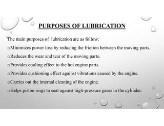 PURPOSES OF LUBRICATION
The main purposes of lubrication are as follow:
oMinimizes power loss by reducing the friction between the moving parts.
oReduces the wear and tear of the moving parts.
oProvides cooling effect to the hot engine parts.
oProvides cushioning effect against vibrations caused by the engine.
oCarries out the internal cleaning of the engine.
oHelps piston rings to seal against high-pressure gases in the cylinder.
7
 