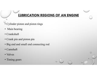 LUBRICATION REGIONS OF AN ENGINE
• Cylinder piston and piston rings
• Main bearing
• Crankshaft
• Crank pin and piston pin
• Big end and small end connecting rod
• Camshaft
• Valves
• Timing gears
8
 